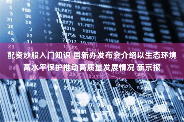 配资炒股入门知识 国新办发布会介绍以生态环境高水平保护推动高质量发展情况 新京报