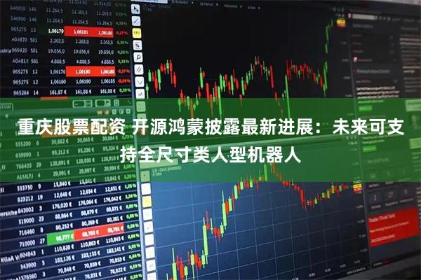 重庆股票配资 开源鸿蒙披露最新进展：未来可支持全尺寸类人型机器人