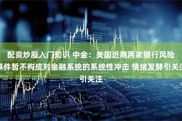 配资炒股入门知识 中金：美国近期两家银行风险事件暂不构成对金融系统的系统性冲击 情绪发酵引关注
