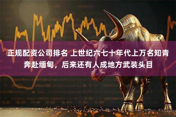 正规配资公司排名 上世纪六七十年代上万名知青奔赴缅甸，后来还有人成地方武装头目