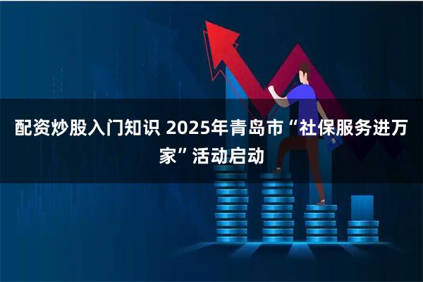 配资炒股入门知识 2025年青岛市“社保服务进万家”活动启动