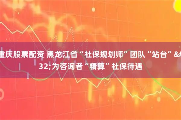 重庆股票配资 黑龙江省“社保规划师”团队“站台”&#32;为咨询者“精算”社保待遇