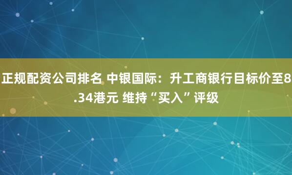 正规配资公司排名 中银国际：升工商银行目标价至8.34港元 维持“买入”评级