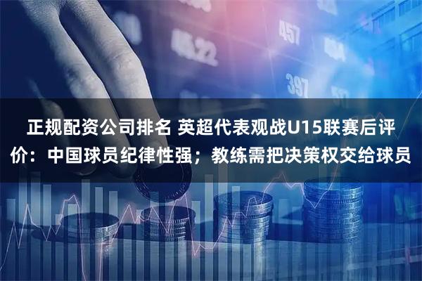 正规配资公司排名 英超代表观战U15联赛后评价：中国球员纪律性强；教练需把决策权交给球员