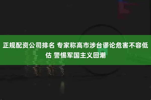 正规配资公司排名 专家称高市涉台谬论危害不容低估 警惕军国主义回潮