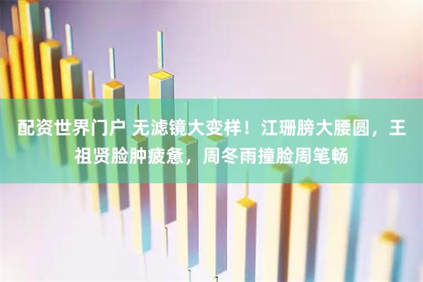 配资世界门户 无滤镜大变样！江珊膀大腰圆，王祖贤脸肿疲惫，周冬雨撞脸周笔畅