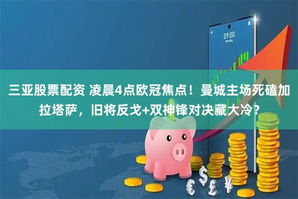 三亚股票配资 凌晨4点欧冠焦点！曼城主场死磕加拉塔萨，旧将反戈+双神锋对决藏大冷？