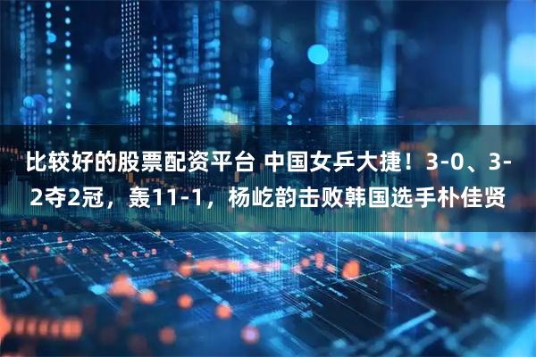 比较好的股票配资平台 中国女乒大捷！3-0、3-2夺2冠，轰11-1，杨屹韵击败韩国选手朴佳贤