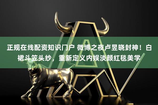 正规在线配资知识门户 微博之夜卢昱晓封神！白裙斗笠头纱，重新定义内娱淡颜红毯美学
