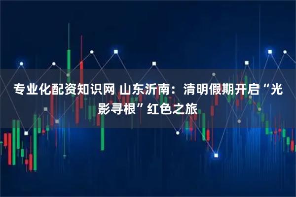 专业化配资知识网 山东沂南：清明假期开启“光影寻根”红色之旅