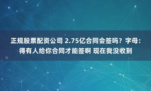 正规股票配资公司 2.75亿合同会签吗？字母：得有人给你合同才能签啊 现在我没收到