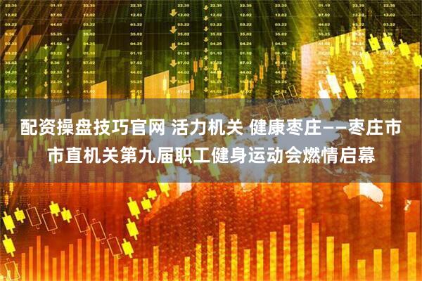 配资操盘技巧官网 活力机关 健康枣庄——枣庄市市直机关第九届职工健身运动会燃情启幕