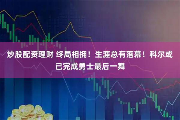 炒股配资理财 终局相拥！生涯总有落幕！科尔或已完成勇士最后一舞