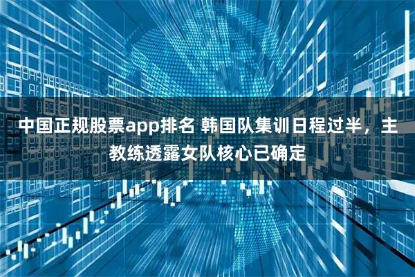 中国正规股票app排名 韩国队集训日程过半，主教练透露女队核心已确定