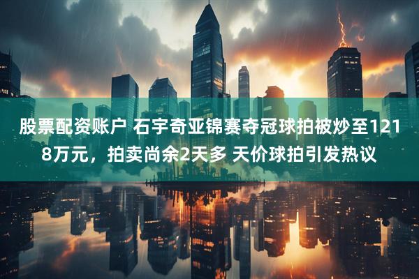 股票配资账户 石宇奇亚锦赛夺冠球拍被炒至1218万元，拍卖尚余2天多 天价球拍引发热议