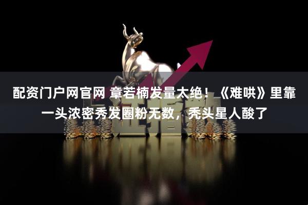 配资门户网官网 章若楠发量太绝！《难哄》里靠一头浓密秀发圈粉无数，秃头星人酸了