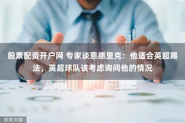 股票配资开户网 专家谈恩德里克：他适合英超踢法，英超球队该考虑询问他的情况