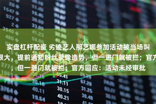 实盘杠杆配资 劣迹艺人那艺娜参加活动被当场叫停，知情人称其排场很大，提前通知粉丝录像造势，但一进门就被拦；官方回应：活动未经审批