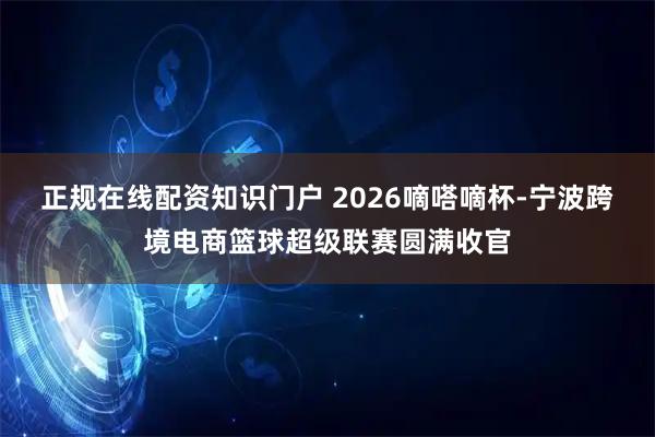 正规在线配资知识门户 2026嘀嗒嘀杯-宁波跨境电商篮球超级联赛圆满收官